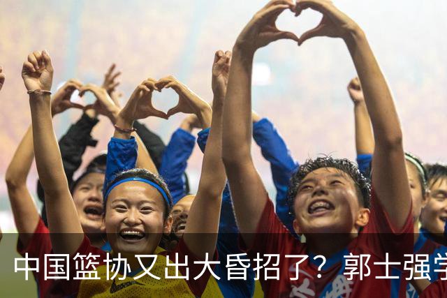 中国篮协又出大昏招了？郭士强学宫鲁鸣玩长集训：胡金秋被坑惨了